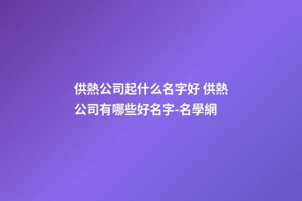 供熱公司起什么名字好 供熱公司有哪些好名字-名學網